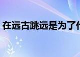 在远古跳远是为了什么（在远古跳远是为了）