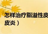 怎样治疗脂溢性皮炎好得快（怎样治疗脂溢性皮炎）