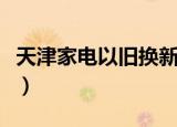 天津家电以旧换新怎么样（天津家电以旧换新）