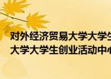 对外经济贸易大学大学生创业活动中心（关于对外经济贸易大学大学生创业活动中心介绍）