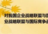 对我国企业战略联盟与国际竞争战略的研究（关于对我国企业战略联盟与国际竞争战略的研究介绍）