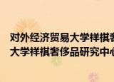对外经济贸易大学祥祺奢侈品研究中心（关于对外经济贸易大学祥祺奢侈品研究中心介绍）