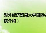 对外经济贸易大学国际学院（关于对外经济贸易大学国际学院介绍）