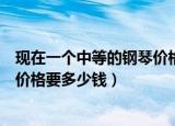现在一个中等的钢琴价格要多少钱呢（现在一个中等的钢琴价格要多少钱）