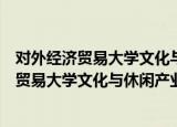对外经济贸易大学文化与休闲产业研究中心（关于对外经济贸易大学文化与休闲产业研究中心介绍）