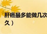 肝癌最多能做几次微波消融（肝癌最多能活多久）