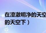 在澄澈明净的天空下作文700字（在澄澈明净的天空下）