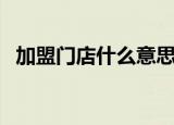 加盟门店什么意思（开店加盟是什么意思）
