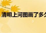 清明上河图画了多久（清明上河图画了多久）