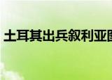 土耳其出兵叙利亚图片（土耳其出兵叙利亚）