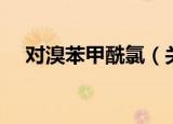 对溴苯甲酰氯（关于对溴苯甲酰氯介绍）