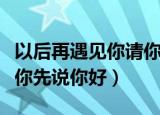 以后再遇见你请你先说你好（以后再遇见你请你先说你好）
