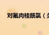 对氟肉桂酰氯（关于对氟肉桂酰氯介绍）