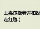 王嘉尔挽着井柏然走红毯（王嘉尔挽着井柏然走红毯）