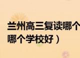 兰州高三复读哪个学校好一点（兰州高三复读哪个学校好）