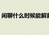 闲聊什么时候能解封（闲聊什么时候维护完）
