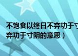 不饱食以终日不弃功于寸阴的意思10个字（不饱食以终日不弃功于寸阴的意思）