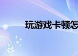 玩游戏卡顿怎么解决（玩游戏卡）