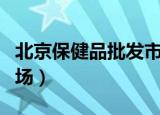 北京保健品批发市场电话（北京保健品批发市场）