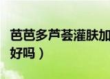 芭芭多芦荟灌肤加盟靠谱吗（芭芭多芦荟灌肤好吗）