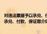 对违法票据予以承兑、付款、保证罪（关于对违法票据予以承兑、付款、保证罪介绍）