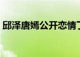 邱泽唐嫣公开恋情了吗（邱泽唐嫣公开恋情）