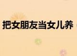 把女朋友当女儿养（把女朋友当女儿宠好吗）