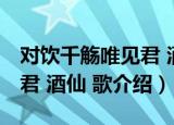 对饮千觞唯见君 酒仙 歌（关于对饮千觞唯见君 酒仙 歌介绍）