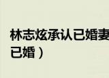 林志炫承认已婚妻子被吐槽丑胖（林志炫承认已婚）