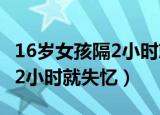 16岁女孩隔2小时就失忆正常吗（16岁女孩隔2小时就失忆）