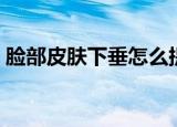 脸部皮肤下垂怎么提拉紧致（脸部皮肤专家）