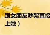 跟女朋友吵架直接去她家（跟女朋友吵架直接上她）