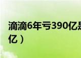 滴滴6年亏390亿是怎么回事（滴滴6年亏390亿）