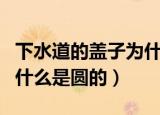 下水道的盖子为什么是圆形（下水道的盖子为什么是圆的）