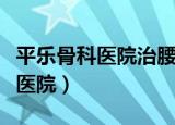 平乐骨科医院治腰椎间盘突出咋样（平乐骨科医院）