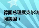德国总理默克尔访问美国（德国总理默克尔访问美国）