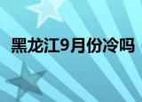 黑龙江9月份冷吗（9月份的黑龙江有多冷）