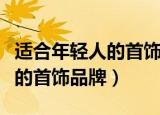 适合年轻人的首饰品牌都有什么（适合年轻人的首饰品牌）