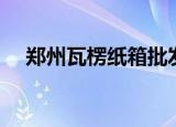 郑州瓦楞纸箱批发厂家（郑州瓦楞纸箱）