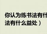 你认为练书法有什么益处100字（你认为练书法有什么益处）