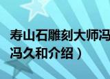 寿山石雕刻大师冯久和（关于寿山石雕刻大师冯久和介绍）