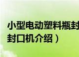 小型电动塑料瓶封口机（关于小型电动塑料瓶封口机介绍）