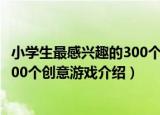 小学生最感兴趣的300个创意游戏（关于小学生最感兴趣的300个创意游戏介绍）
