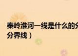 秦岭淮河一线是什么的分界线意义（秦岭淮河一线是什么的分界线）