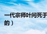 一代宗师叶问死于哪年（一代宗师叶问怎么死的）