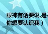 眼神有话要说,是不是你想要认识我（是不是你想要认识我）