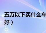 五万以下买什么车好一点（五万以下买什么车好）