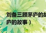 刘备三顾茅庐的故事概括50字（刘备三顾茅庐的故事）