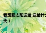 我想画太阳送给,送给什么天（我想画个什么的太阳送给什么天）