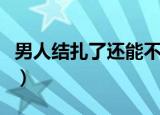 男人结扎了还能不能恢复生育能力（男人结扎）